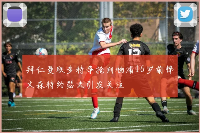 拜仁曼联多特争抢利物浦16岁前锋文森特约瑟夫引发关注