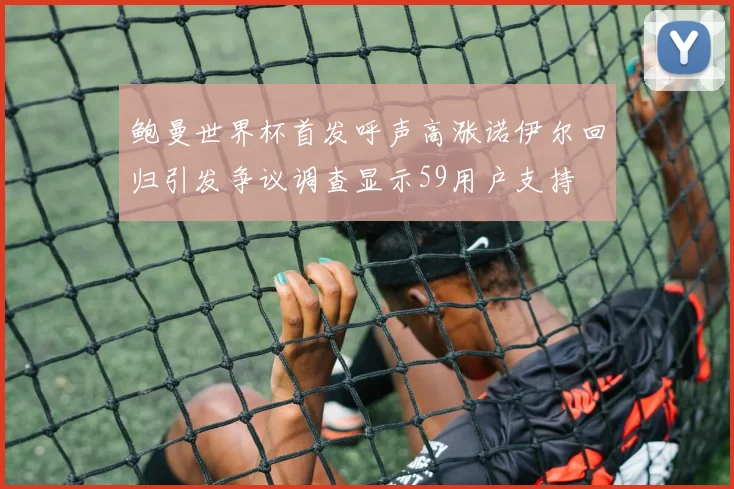 鲍曼世界杯首发呼声高涨诺伊尔回归引发争议调查显示59用户支持