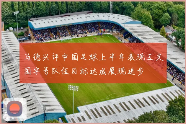 马德兴评中国足球上半年表现五支国字号队伍目标达成展现进步