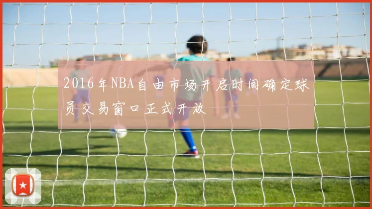 2016年NBA自由市场开启时间确定球员交易窗口正式开放