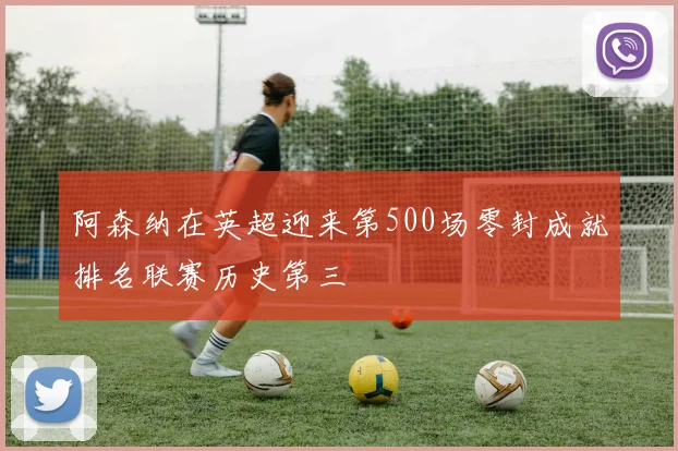 阿森纳在英超迎来第500场零封成就排名联赛历史第三