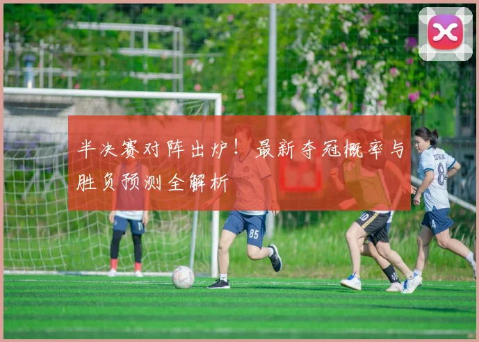 半决赛对阵出炉！最新夺冠概率与胜负预测全解析